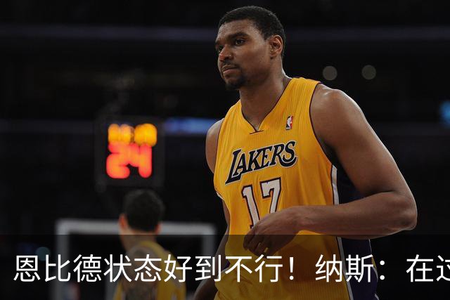 恩比德状态好到不行！纳斯：在过去几个夏天里头一回看他这样